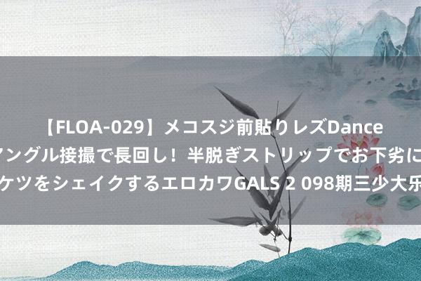 【FLOA-029】メコスジ前貼りレズDance オマ○コ喰い込みをローアングル接撮で長回し！半脱ぎストリップでお下劣にケツをシェイクするエロカワGALS 2 098期三少大乐透预测奖号：前区双胆参考
