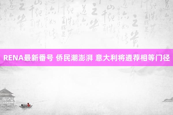 RENA最新番号 侨民潮澎湃 意大利将遴荐相等门径