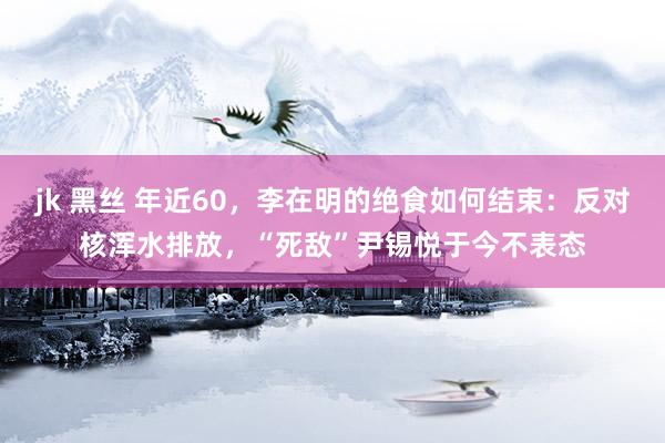 jk 黑丝 年近60，李在明的绝食如何结束：反对核浑水排放，“死敌”尹锡悦于今不表态