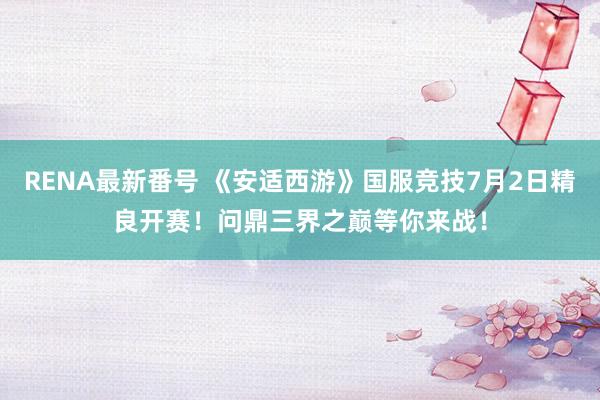 RENA最新番号 《安适西游》国服竞技7月2日精良开赛！问鼎三界之巅等你来战！