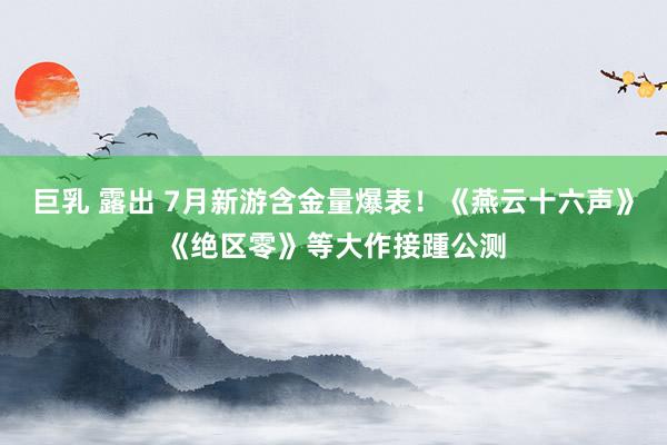 巨乳 露出 7月新游含金量爆表！《燕云十六声》《绝区零》等大作接踵公测