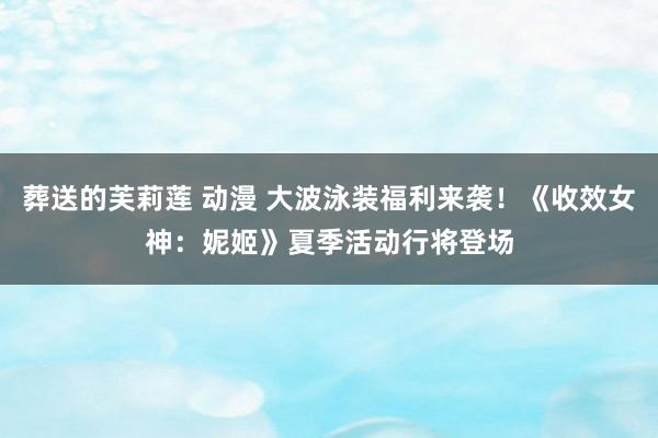 葬送的芙莉莲 动漫 大波泳装福利来袭！《收效女神：妮姬》夏季活动行将登场