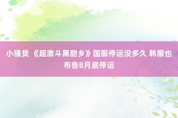 小骚货 《超激斗黑甜乡》国服停运没多久 韩服也布告8月底停运
