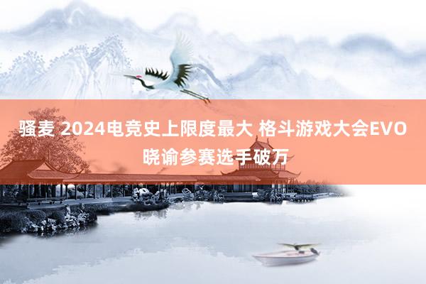 骚麦 2024电竞史上限度最大 格斗游戏大会EVO 晓谕参赛选手破万