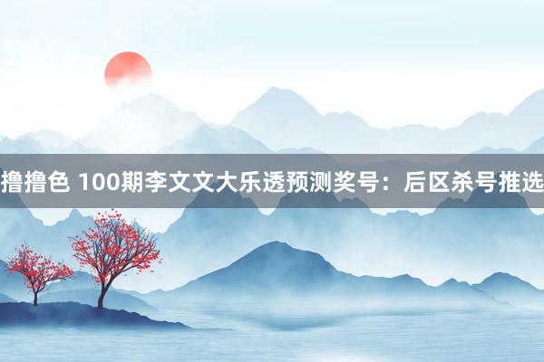 撸撸色 100期李文文大乐透预测奖号：后区杀号推选