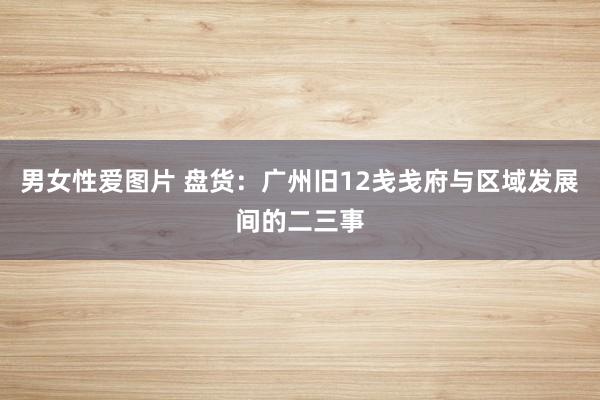 男女性爱图片 盘货：广州旧12戋戋府与区域发展间的二三事