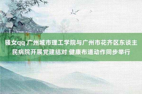 骚女qq 广州城市理工学院与广州市花齐区东谈主民病院开展党建结对 健康布道动作同步举行