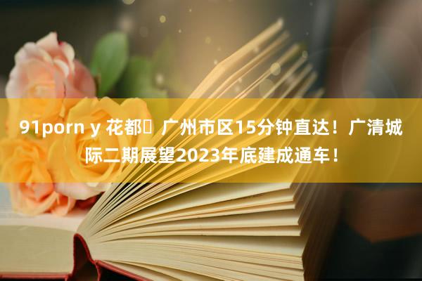 91porn y 花都⇆广州市区15分钟直达！广清城际二期展望2023年底建成通车！