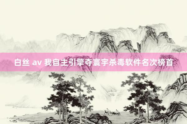 白丝 av 我自主引擎夺寰宇杀毒软件名次榜首
