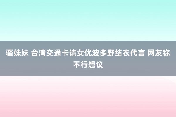 骚妹妹 台湾交通卡请女优波多野结衣代言 网友称不行想议