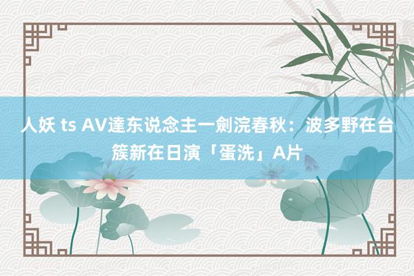 人妖 ts AV達东说念主一劍浣春秋：波多野在台簇新在日演「蛋洗」A片