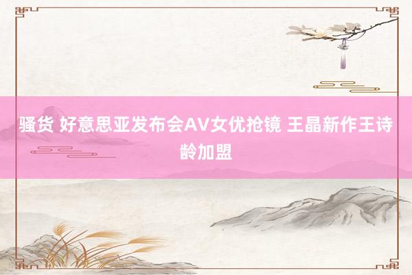骚货 好意思亚发布会AV女优抢镜 王晶新作王诗龄加盟
