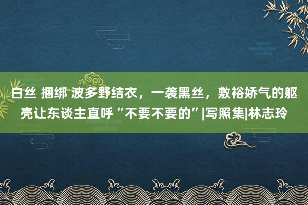 白丝 捆绑 波多野结衣，一袭黑丝，敷裕娇气的躯壳让东谈主直呼“不要不要的”|写照集|林志玲