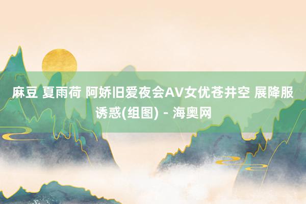 麻豆 夏雨荷 阿娇旧爱夜会AV女优苍井空 展降服诱惑(组图)－海奥网