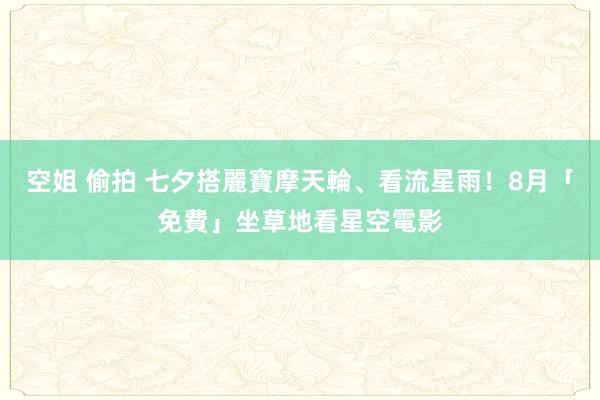 空姐 偷拍 七夕搭麗寶摩天輪、看流星雨！8月「免費」坐草地看星空電影