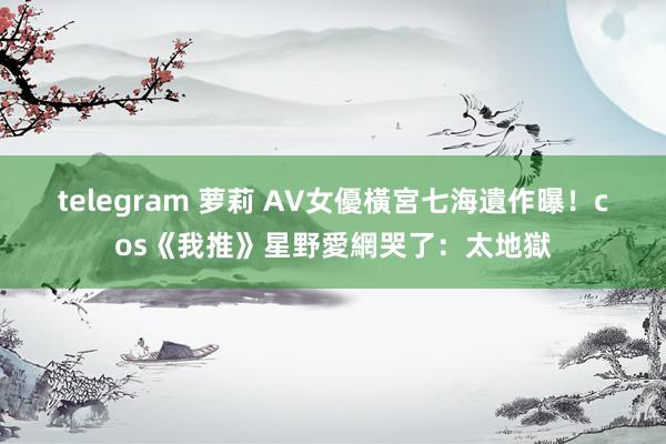 telegram 萝莉 AV女優橫宮七海遺作曝！　cos《我推》星野愛網哭了：太地獄