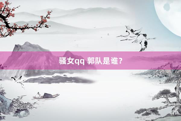 骚女qq 郭队是谁？