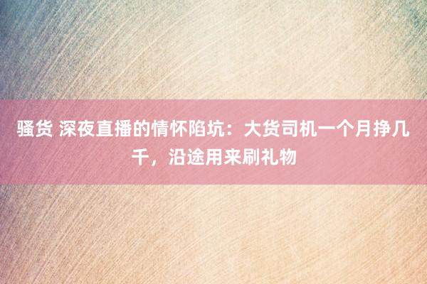 骚货 深夜直播的情怀陷坑：大货司机一个月挣几千，沿途用来刷礼物