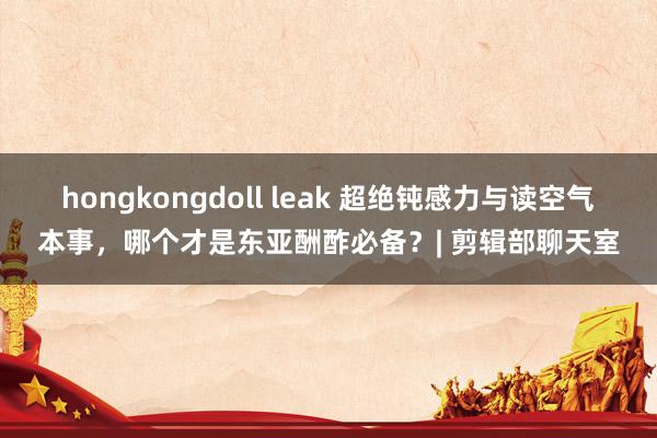 hongkongdoll leak 超绝钝感力与读空气本事，哪个才是东亚酬酢必备？| 剪辑部聊天室