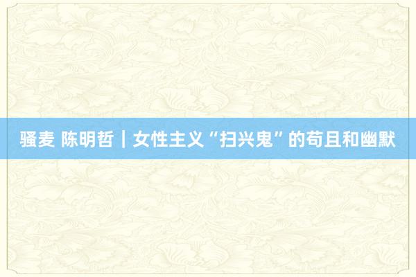 骚麦 陈明哲｜女性主义“扫兴鬼”的苟且和幽默
