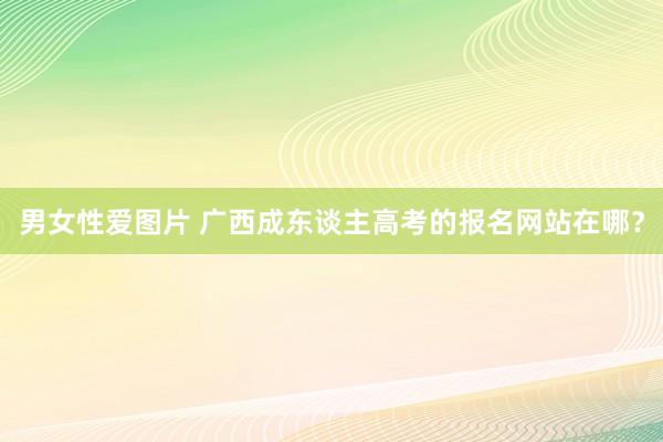 男女性爱图片 广西成东谈主高考的报名网站在哪？