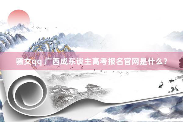 骚女qq 广西成东谈主高考报名官网是什么？
