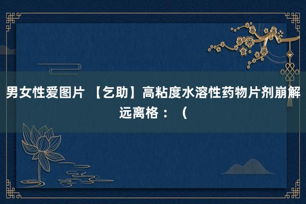 男女性爱图片 【乞助】高粘度水溶性药物片剂崩解远离格 :(