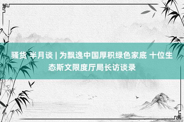 骚货 半月谈 | 为飘逸中国厚积绿色家底 十位生态斯文限度厅局长访谈录