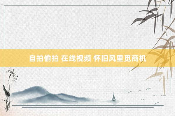 自拍偷拍 在线视频 怀旧风里觅商机