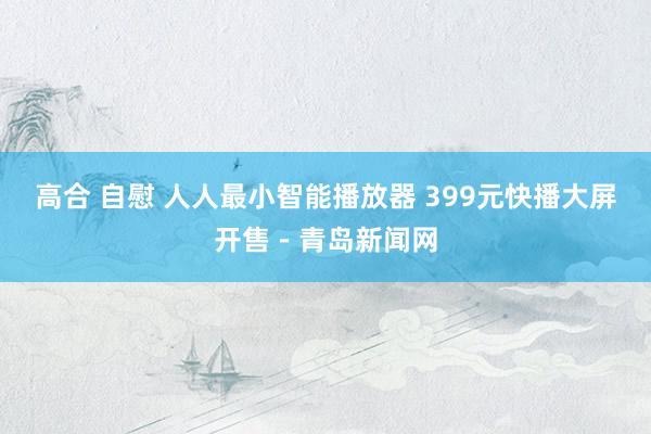 高合 自慰 人人最小智能播放器 399元快播大屏开售－青岛新闻网