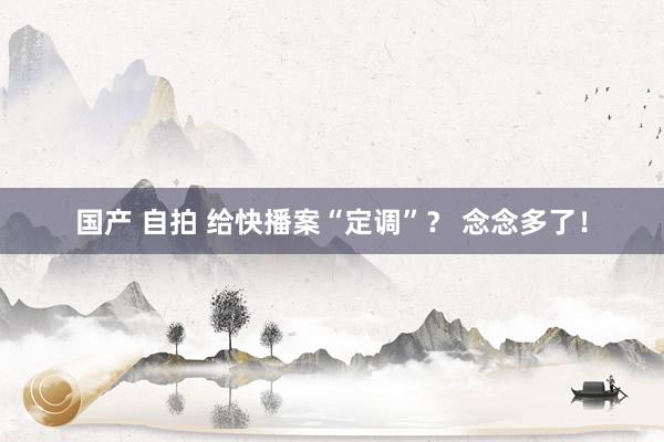 国产 自拍 给快播案“定调”？ 念念多了！