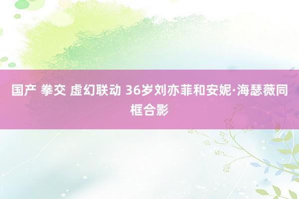 国产 拳交 虚幻联动 36岁刘亦菲和安妮·海瑟薇同框合影