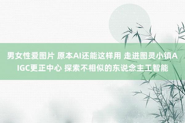 男女性爱图片 原本AI还能这样用 走进图灵小镇AIGC更正中心 探索不相似的东说念主工智能