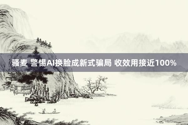 骚麦 警惕AI换脸成新式骗局 收效用接近100%