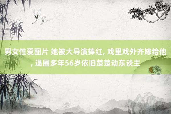 男女性爱图片 她被大导演捧红， 戏里戏外齐嫁给他， 退圈多年56岁依旧楚楚动东谈主