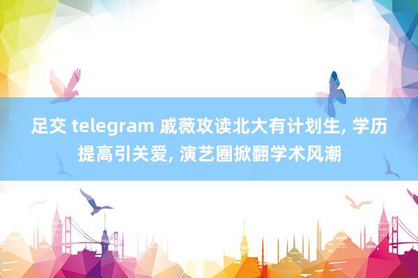 足交 telegram 戚薇攻读北大有计划生， 学历提高引关爱， 演艺圈掀翻学术风潮