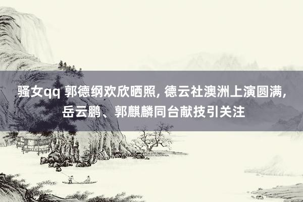 骚女qq 郭德纲欢欣晒照， 德云社澳洲上演圆满， 岳云鹏、郭麒麟同台献技引关注