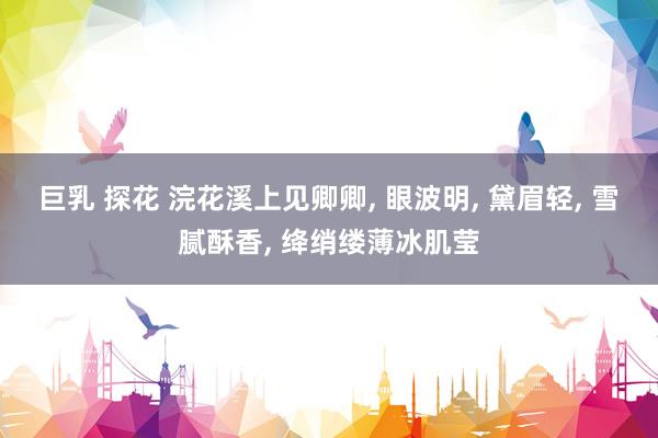 巨乳 探花 浣花溪上见卿卿， 眼波明， 黛眉轻， 雪腻酥香， 绛绡缕薄冰肌莹