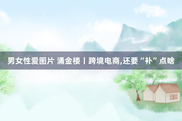 男女性爱图片 涌金楼丨跨境电商，还要“补”点啥