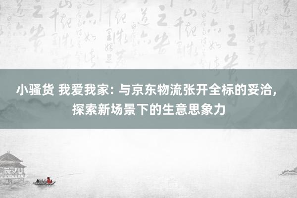 小骚货 我爱我家: 与京东物流张开全标的妥洽， 探索新场景下的生意思象力