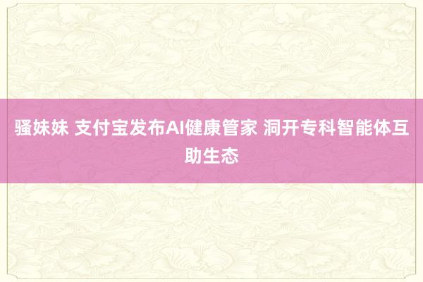 骚妹妹 支付宝发布AI健康管家 洞开专科智能体互助生态