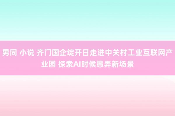 男同 小说 齐门国企绽开日走进中关村工业互联网产业园 探索AI时候愚弄新场景