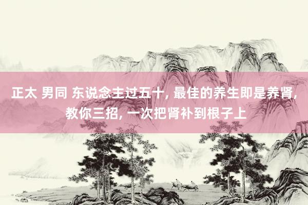 正太 男同 东说念主过五十， 最佳的养生即是养肾， 教你三招， 一次把肾补到根子上