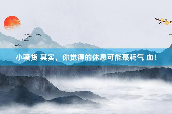 小骚货 其实，你觉得的休息可能蕞耗气 血！