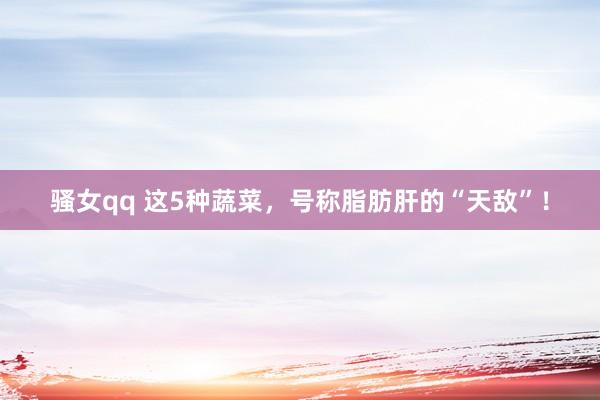 骚女qq 这5种蔬菜,号称脂肪肝的“天敌”!