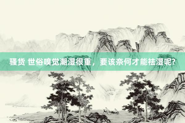 骚货 世俗嗅觉潮湿很重,要该奈何才能祛湿呢?