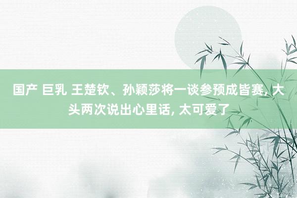 国产 巨乳 王楚钦、孙颖莎将一谈参预成皆赛， 大头两次说出心里话， 太可爱了
