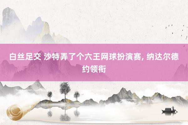 白丝足交 沙特弄了个六王网球扮演赛， 纳达尔德约领衔