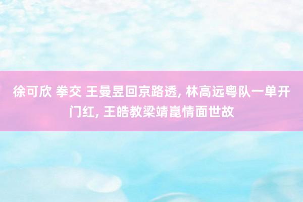 徐可欣 拳交 王曼昱回京路透， 林高远粤队一单开门红， 王皓教梁靖崑情面世故