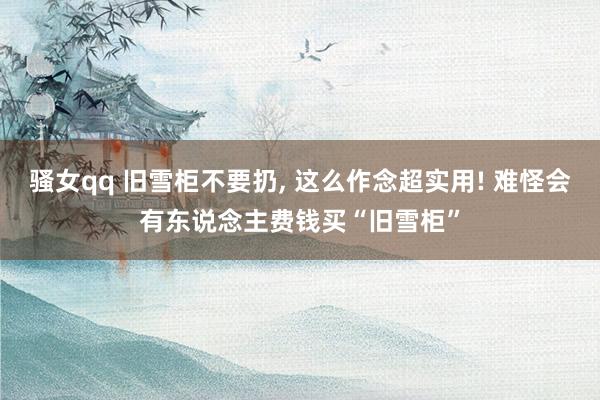 骚女qq 旧雪柜不要扔， 这么作念超实用! 难怪会有东说念主费钱买“旧雪柜”